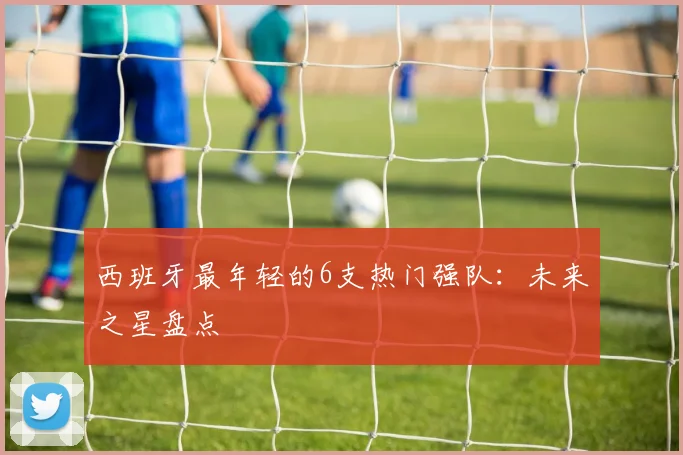 西班牙最年轻的6支热门强队:未来之星盘点