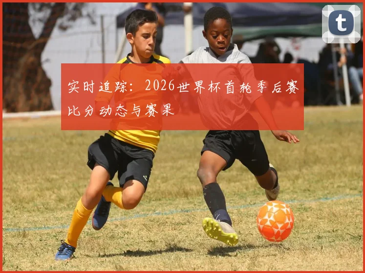 实时追踪：2026世界杯首轮季后赛比分动态与赛果