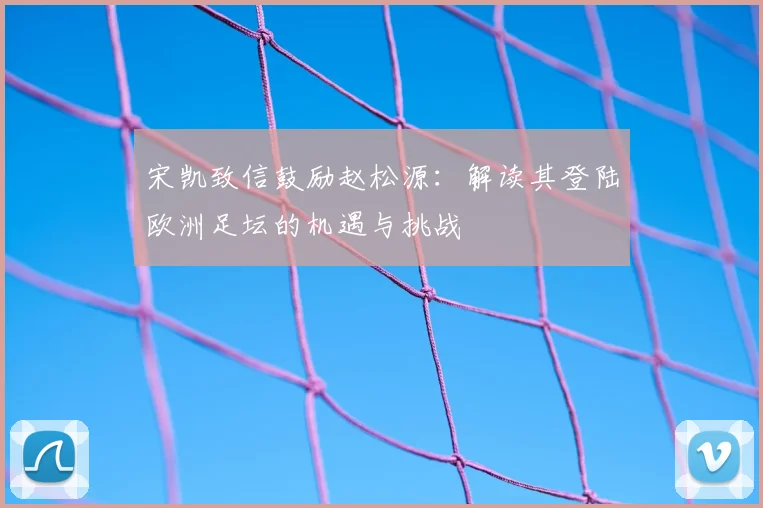 宋凯致信鼓励赵松源：解读其登陆欧洲足坛的机遇与挑战
