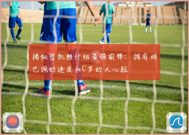 揭秘哲凯赖什组最强前锋:拥有姆巴佩的速度和C罗的大心脏