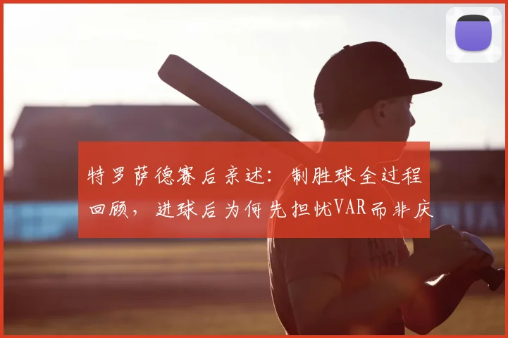 特罗萨德赛后亲述:制胜球全过程回顾,进球后为何先担忧VAR而非庆祝?