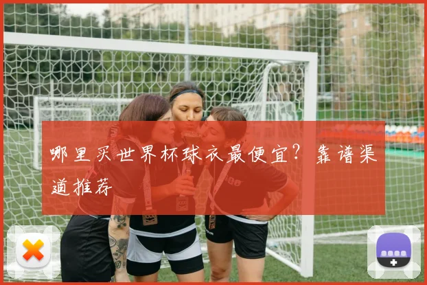 哪里买世界杯球衣最便宜?靠谱渠道推荐