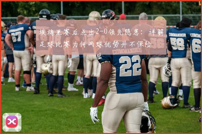 埃梅里赛后点出2-0领先隐患：详解足球比赛为何两球优势并不保险