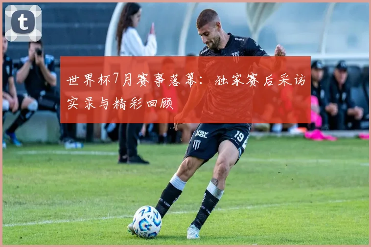 世界杯7月赛事落幕：独家赛后采访实录与精彩回顾
