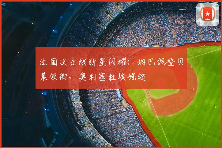 法国攻击线新星闪耀:姆巴佩登贝莱领衔,奥利塞杜埃崛起