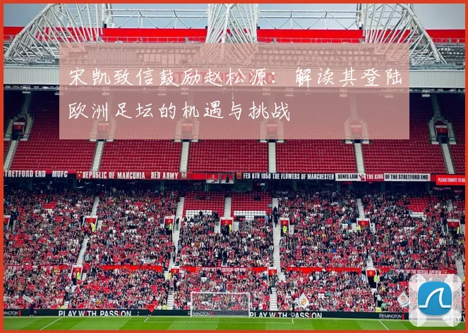 宋凯致信鼓励赵松源:解读其登陆欧洲足坛的机遇与挑战