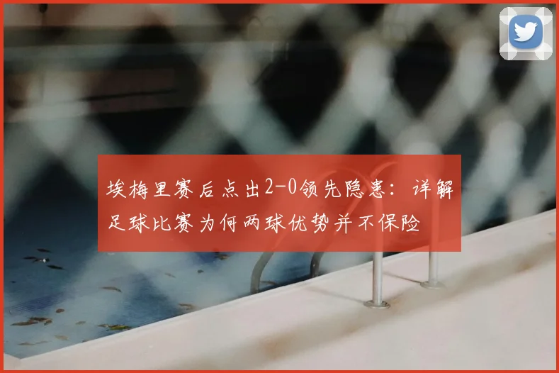 埃梅里赛后点出2-0领先隐患:详解足球比赛为何两球优势并不保险