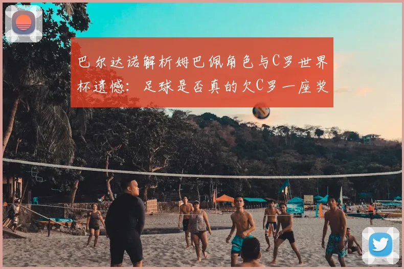 巴尔达诺解析姆巴佩角色与C罗世界杯遗憾：足球是否真的欠C罗一座奖杯？深度探讨两人命运