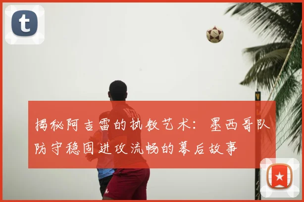 揭秘阿吉雷的执教艺术:墨西哥队防守稳固进攻流畅的幕后故事