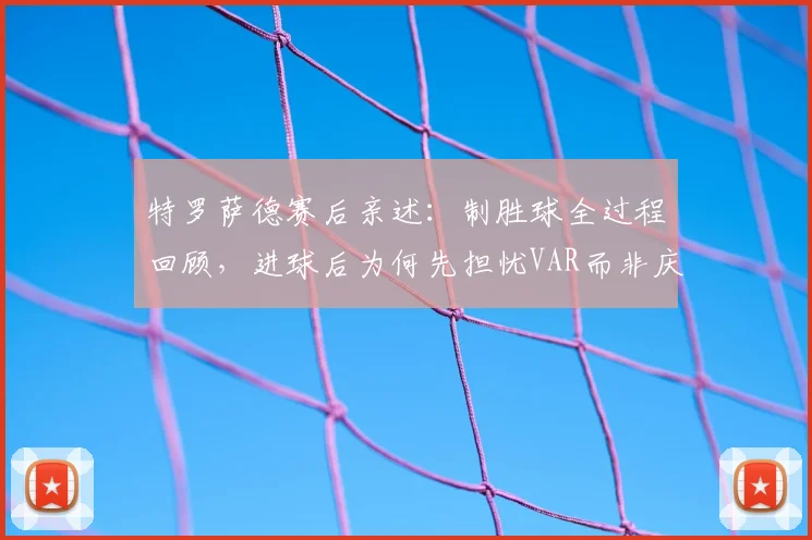 特罗萨德赛后亲述：制胜球全过程回顾，进球后为何先担忧VAR而非庆祝？
