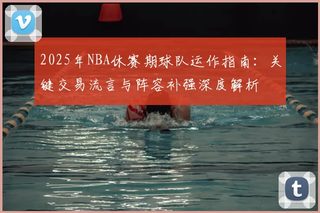 2025年NBA休赛期球队运作指南:关键交易流言与阵容补强深度解析