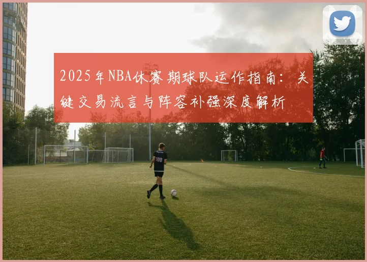 2025年NBA休赛期球队运作指南:关键交易流言与阵容补强深度解析