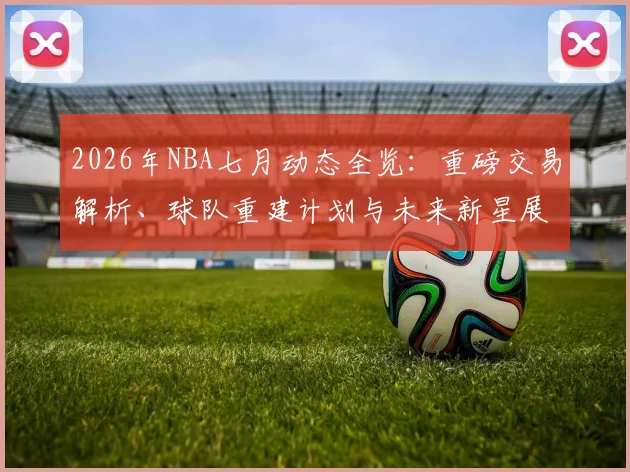 2026年NBA七月动态全览：重磅交易解析、球队重建计划与未来新星展望