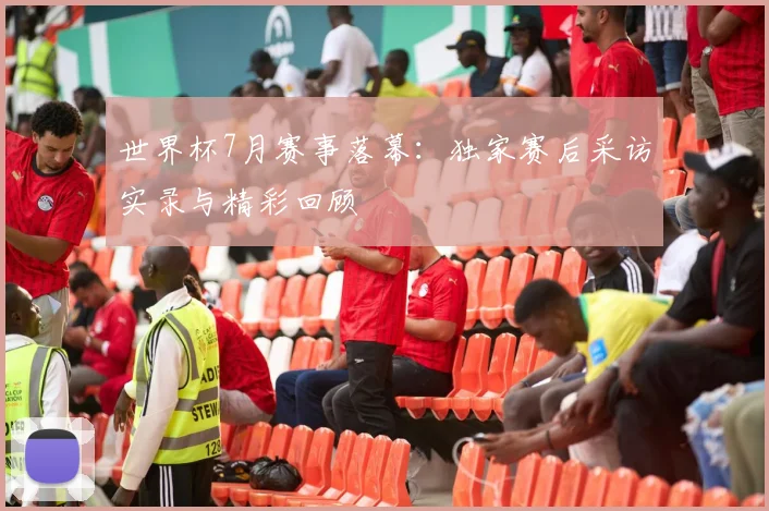 世界杯7月赛事落幕:独家赛后采访实录与精彩回顾
